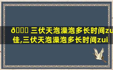 🐟 三伏天泡澡泡多长时间zui
佳,三伏天泡澡泡多长时间zui
佳效果